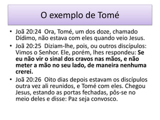 O exemplo de Tomé
• Joã 20:24 Ora, Tomé, um dos doze, chamado
Dídimo, não estava com eles quando veio Jesus.
• Joã 20:25 Diziam-lhe, pois, ou outros discípulos:
Vimos o Senhor. Ele, porém, lhes respondeu: Se
eu não vir o sinal dos cravos nas mãos, e não
meter a mão no seu lado, de maneira nenhuma
crerei.
• Joã 20:26 Oito dias depois estavam os discípulos
outra vez ali reunidos, e Tomé com eles. Chegou
Jesus, estando as portas fechadas, pôs-se no
meio deles e disse: Paz seja convosco.
 