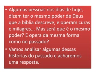 • Algumas pessoas nos dias de hoje,
dizem ter o mesmo poder de Deus
que a biblia descreve, e operam curas
e milagres... Mas será que é o mesmo
poder? E opera da mesma forma
como no passado?
• Vamos analisar algumas dessas
histórias do passado e acharemos
uma resposta.
 