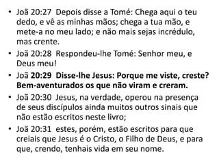 • Joã 20:27 Depois disse a Tomé: Chega aqui o teu
dedo, e vê as minhas mãos; chega a tua mão, e
mete-a no meu lado; e não mais sejas incrédulo,
mas crente.
• Joã 20:28 Respondeu-lhe Tomé: Senhor meu, e
Deus meu!
• Joã 20:29 Disse-lhe Jesus: Porque me viste, creste?
Bem-aventurados os que não viram e creram.
• Joã 20:30 Jesus, na verdade, operou na presença
de seus discípulos ainda muitos outros sinais que
não estão escritos neste livro;
• Joã 20:31 estes, porém, estão escritos para que
creiais que Jesus é o Cristo, o Filho de Deus, e para
que, crendo, tenhais vida em seu nome.
 
