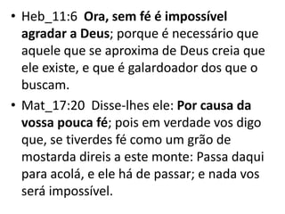 • Heb_11:6 Ora, sem fé é impossível
agradar a Deus; porque é necessário que
aquele que se aproxima de Deus creia que
ele existe, e que é galardoador dos que o
buscam.
• Mat_17:20 Disse-lhes ele: Por causa da
vossa pouca fé; pois em verdade vos digo
que, se tiverdes fé como um grão de
mostarda direis a este monte: Passa daqui
para acolá, e ele há de passar; e nada vos
será impossível.
 