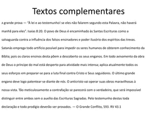 Textos complementares
A grande prova — “À lei e ao testemunho! se eles não falarem segundo esta Palavra, não haverá
manhã para eles”. Isaías 8:20. O povo de Deus é encaminhado às Santas Escrituras como a
salvaguarda contra a influência dos falsos ensinadores e poder ilusório dos espíritos das trevas.
Satanás emprega todo artifício possível para impedir os seres humanos de obterem conhecimento da
Bíblia; pois os claros ensinos desta põem a descoberto os seus enganos. Em todo avivamento da obra
de Deus o príncipe do mal está desperto para atividade mais intensa; aplica atualmente todos os
seus esforços em preparar-se para a luta final contra Cristo e Seus seguidores. O último grande
engano deve logo patentear-se diante de nós. O anticristo vai operar suas obras maravilhosas à
nossa vista. Tão meticulosamente a contrafação se parecerá com o verdadeiro, que será impossível
distinguir entre ambos sem o auxílio das Escrituras Sagradas. Pelo testemunho destas toda
declaração e todo prodígio deverão ser provados. — O Grande Conflito, 593. RV 43.1
 