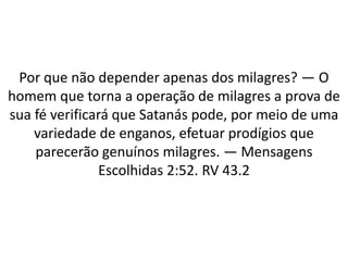 Por que não depender apenas dos milagres? — O
homem que torna a operação de milagres a prova de
sua fé verificará que Satanás pode, por meio de uma
variedade de enganos, efetuar prodígios que
parecerão genuínos milagres. — Mensagens
Escolhidas 2:52. RV 43.2
 