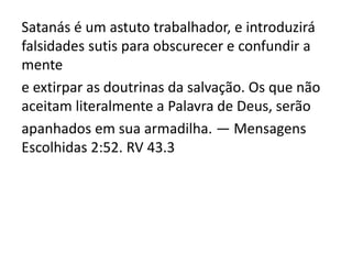 Satanás é um astuto trabalhador, e introduzirá
falsidades sutis para obscurecer e confundir a
mente
e extirpar as doutrinas da salvação. Os que não
aceitam literalmente a Palavra de Deus, serão
apanhados em sua armadilha. — Mensagens
Escolhidas 2:52. RV 43.3
 