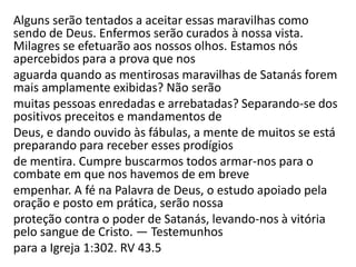 Alguns serão tentados a aceitar essas maravilhas como
sendo de Deus. Enfermos serão curados à nossa vista.
Milagres se efetuarão aos nossos olhos. Estamos nós
apercebidos para a prova que nos
aguarda quando as mentirosas maravilhas de Satanás forem
mais amplamente exibidas? Não serão
muitas pessoas enredadas e arrebatadas? Separando-se dos
positivos preceitos e mandamentos de
Deus, e dando ouvido às fábulas, a mente de muitos se está
preparando para receber esses prodígios
de mentira. Cumpre buscarmos todos armar-nos para o
combate em que nos havemos de em breve
empenhar. A fé na Palavra de Deus, o estudo apoiado pela
oração e posto em prática, serão nossa
proteção contra o poder de Satanás, levando-nos à vitória
pelo sangue de Cristo. — Testemunhos
para a Igreja 1:302. RV 43.5
 