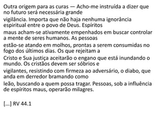 Outra origem para as curas — Acho-me instruída a dizer que
no futuro será necessária grande
vigilância. Importa que não haja nenhuma ignorância
espiritual entre o povo de Deus. Espíritos
maus acham-se ativamente empenhados em buscar controlar
a mente de seres humanos. As pessoas
estão-se atando em molhos, prontas a serem consumidas no
fogo dos últimos dias. Os que rejeitam a
Cristo e Sua justiça aceitarão o engano que está inundando o
mundo. Os cristãos devem ser sóbrios e
vigilantes, resistindo com firmeza ao adversário, o diabo, que
anda em derredor bramando como
leão, buscando a quem possa tragar. Pessoas, sob a influência
de espíritos maus, operarão milagres.
[...] RV 44.1
 