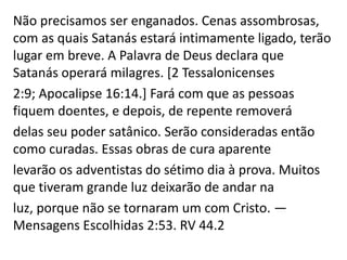 Não precisamos ser enganados. Cenas assombrosas,
com as quais Satanás estará intimamente ligado, terão
lugar em breve. A Palavra de Deus declara que
Satanás operará milagres. [2 Tessalonicenses
2:9; Apocalipse 16:14.] Fará com que as pessoas
fiquem doentes, e depois, de repente removerá
delas seu poder satânico. Serão consideradas então
como curadas. Essas obras de cura aparente
levarão os adventistas do sétimo dia à prova. Muitos
que tiveram grande luz deixarão de andar na
luz, porque não se tornaram um com Cristo. —
Mensagens Escolhidas 2:53. RV 44.2
 