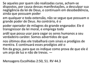 Se aqueles por quem são realizadas curas, acham-se
dispostos, por causa dessas manifestações, a desculpar sua
negligência da lei de Deus, e continuam em desobediência,
ainda que possuam poder
em qualquer e toda extensão, não se segue que possuam o
grande poder de Deus. Ao contrário, é o
poder operador de milagres do grande enganador. Ele é
transgressor da lei moral, e emprega todo
ardil que possa usar para cegar os seres humanos a seu
verdadeiro caráter. Somos advertidos de que
nos últimos dias ele trabalhará com sinais e prodígios de
mentira. E continuará esses prodígios até o
fim da graça, para que os indique como prova de que ele é
um anjo de luz e não de trevas. —
Mensagens Escolhidas 2:50, 51. RV 44.3
 