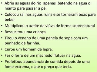• Abriu as aguas do rio apenas batendo na agua o
manto para passar a pé.
• Colocou sal nas aguas ruins e se tornaram boas para
beber
• Multiplicou o azeite da viúva de forma sobrenatural
• Ressucitou uma criança
• Tirou o veneno de uma panela de sopa com um
punhado de farinha.
• Curou um homem de lepra.
• Fez o ferro de um machado flutuar na agua.
• Profetizou abundancia de comida depois de uma
fome extrema, e até o preço que teria.
 