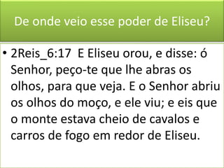 De onde veio esse poder de Eliseu?
• 2Reis_6:17 E Eliseu orou, e disse: ó
Senhor, peço-te que lhe abras os
olhos, para que veja. E o Senhor abriu
os olhos do moço, e ele viu; e eis que
o monte estava cheio de cavalos e
carros de fogo em redor de Eliseu.
 