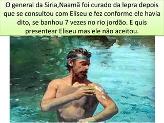 O general da Siria,Naamã foi curado da lepra depois
que se consultou com Eliseu e fez conforme ele havia
dito, se banhou 7 vezes no rio jordão. E quis
presentear Eliseu mas ele não aceitou.
 