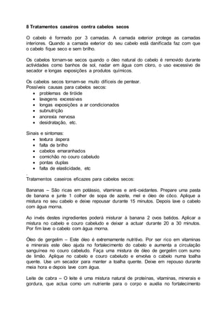 8 Tratamentos caseiros contra cabelos secos
O cabelo é formado por 3 camadas. A camada exterior protege as camadas
interiores. Quando a camada exterior do seu cabelo está danificada faz com que
o cabelo fique seco e sem brilho.
Os cabelos tornam-se secos quando o óleo natural do cabelo é removido durante
actividades como banhos de sol, nadar em água com cloro, o uso excessivo de
secador e longas exposições a produtos químicos.
Os cabelos secos tornam-se muito difíceis de pentear.
Possíveis causas para cabelos secos:
 problemas de tiróide
 lavagens excessivas
 longas exposições a ar condicionados
 subnutrição
 anorexia nervosa
 desidratação, etc.
Sinais e sintomas:
 textura áspera
 falta de brilho
 cabelos emaranhados
 comichão no couro cabeludo
 pontas duplas
 falta de elasticidade, etc
.
Tratamentos caseiros eficazes para cabelos secos:
Bananas – São ricas em potássio, vitaminas e anti-oxidantes. Prepare uma pasta
de banana e junte 1 colher de sopa de azeite, mel e óleo de côco. Aplique a
mistura no seu cabelo e deixe repousar durante 15 minutos. Depois lave o cabelo
com água morna.
Ao invés destes ingredientes poderá misturar à banana 2 ovos batidos. Aplicar a
mistura no cabelo e couro cabeludo e deixar a actuar durante 20 a 30 minutos.
Por fim lave o cabelo com água morna.
Óleo de gergelim – Este óleo é extremamente nutritivo. Por ser rico em vitaminas
e minerais este óleo ajuda no fortalecimento do cabelo e aumenta a circulação
sanguínea no couro cabeludo. Faça uma mistura de óleo de gergelim com sumo
de limão. Aplique no cabelo e couro cabeludo e envolva o cabelo numa toalha
quente. Use um secador para manter a toalha quente. Deixe em repouso durante
meia hora e depois lave com água.
Leite de cabra – O leite é uma mistura natural de proteínas, vitaminas, minerais e
gordura, que actua como um nutriente para o corpo e auxilia no fortalecimento
 