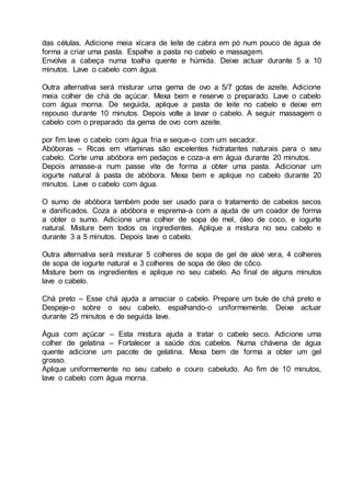 das células. Adicione meia xícara de leite de cabra em pó num pouco de água de
forma a criar uma pasta. Espalhe a pasta no cabelo e massagem.
Envolva a cabeça numa toalha quente e húmida. Deixe actuar durante 5 a 10
minutos. Lave o cabelo com água.
Outra alternativa será misturar uma gema de ovo a 5/7 gotas de azeite. Adicione
meia colher de chá de açúcar. Mexa bem e reserve o preparado. Lave o cabelo
com água morna. De seguida, aplique a pasta de leite no cabelo e deixe em
repouso durante 10 minutos. Depois volte a lavar o cabelo. A seguir massagem o
cabelo com o preparado da gema de ovo com azeite.
por fim lave o cabelo com água fria e seque-o com um secador.
Abóboras – Ricas em vitaminas são excelentes hidratantes naturais para o seu
cabelo. Corte uma abóbora em pedaços e coza-a em água durante 20 minutos.
Depois amasse-a num passe vite de forma a obter uma pasta. Adicionar um
iogurte natural à pasta de abóbora. Mexa bem e aplique no cabelo durante 20
minutos. Lave o cabelo com água.
O sumo de abóbora também pode ser usado para o tratamento de cabelos secos
e danificados. Coza a abóbora e esprema-a com a ajuda de um coador de forma
a obter o sumo. Adicione uma colher de sopa de mel, óleo de coco, e iogurte
natural. Misture bem todos os ingredientes. Aplique a mistura no seu cabelo e
durante 3 a 5 minutos. Depois lave o cabelo.
Outra alternativa será misturar 5 colheres de sopa de gel de aloé vera, 4 colheres
de sopa de iogurte natural e 3 colheres de sopa de óleo de côco.
Misture bem os ingredientes e aplique no seu cabelo. Ao final de alguns minutos
lave o cabelo.
Chá preto – Esse chá ajuda a amaciar o cabelo. Prepare um bule de chá preto e
Despeje-o sobre o seu cabelo, espalhando-o uniformemente. Deixe actuar
durante 25 minutos e de seguida lave.
Água com açúcar – Esta mistura ajuda a tratar o cabelo seco. Adicione uma
colher de gelatina – Fortalecer a saúde dos cabelos. Numa chávena de água
quente adicione um pacote de gelatina. Mexa bem de forma a obter um gel
grosso.
Aplique uniformemente no seu cabelo e couro cabeludo. Ao fim de 10 minutos,
lave o cabelo com água morna.
 