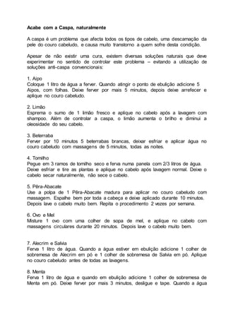 Acabe com a Caspa, naturalmente
A caspa é um problema que afecta todos os tipos de cabelo, uma descamação da
pele do couro cabeludo, e causa muito transtorno a quem sofre desta condição.
Apesar de não existir uma cura, existem diversas soluções naturais que deve
experimentar no sentido de controlar este problema – evitando a utilização de
soluções anti-caspa convencionais:
1. Aipo
Coloque 1 litro de água a ferver. Quando atingir o ponto de ebulição adicione 5
Aipos, com folhas. Deixe ferver por mais 5 minutos, depois deixe arrefecer e
aplique no couro cabeludo.
2. Limão
Esprema o sumo de 1 limão fresco e aplique no cabelo após a lavagem com
shampoo. Além de controlar a caspa, o limão aumenta o brilho e diminui a
oleosidade do seu cabelo.
3. Beterraba
Ferver por 10 minutos 5 beterrabas brancas, deixar esfriar e aplicar água no
couro cabeludo com massagens de 5 minutos, todas as noites.
4. Tomilho
Pegue em 3 ramos de tomilho seco e ferva numa panela com 2/3 litros de água.
Deixe esfriar e tire as plantas e aplique no cabelo após lavagem normal. Deixe o
cabelo secar naturalmente, não sece o cabelo.
5. Pêra-Abacate
Use a polpa de 1 Pêra-Abacate madura para aplicar no couro cabeludo com
massagem. Espalhe bem por toda a cabeça e deixe aplicado durante 10 minutos.
Depois lave o cabelo muito bem. Repita o procedimento 2 vezes por semana.
6. Ovo e Mel
Misture 1 ovo com uma colher de sopa de mel, e aplique no cabelo com
massagens circulares durante 20 minutos. Depois lave o cabelo muito bem.
7. Alecrim e Salvia
Ferva 1 litro de água. Quando a água estiver em ebulição adicione 1 colher de
sobremesa de Alecrim em pó e 1 colher de sobremesa de Salvia em pó. Aplique
no couro cabeludo antes de todas as lavagens.
8. Menta
Ferva 1 litro de água e quando em ebulição adicione 1 colher de sobremesa de
Menta em pó. Deixe ferver por mais 3 minutos, desligue e tape. Quando a água
 