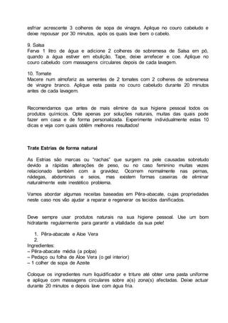 esfriar acrescente 3 colheres de sopa de vinagre. Aplique no couro cabeludo e
deixe repousar por 30 minutos, após os quais lave bem o cabelo.
9. Salsa
Ferva 1 litro de água e adicione 2 colheres de sobremesa de Salsa em pó,
quando a água estiver em ebulição. Tape, deixe arrefecer e coe. Aplique no
couro cabeludo com massagens circulares depois de cada lavagem.
10. Tomate
Macere num almofariz as sementes de 2 tomates com 2 colheres de sobremesa
de vinagre branco. Aplique esta pasta no couro cabeludo durante 20 minutos
antes de cada lavagem.
Recomendamos que antes de mais elimine da sua higiene pessoal todos os
produtos químicos. Opte apenas por soluções naturais, muitas das quais pode
fazer em casa e de forma personalizada. Experimente individualmente estas 10
dicas e veja com quais obtêm melhores resultados!
Trate Estrias de forma natural
As Estrias são marcas ou “rachas” que surgem na pele causadas sobretudo
devido a rápidas alterações de peso, ou no caso feminino muitas vezes
relacionado também com a gravidez. Ocorrem normalmente nas pernas,
nádegas, abdominais e seios, mas existem formas caseiras de eliminar
naturalmente este inestético problema.
Vamos abordar algumas receitas baseadas em Pêra-abacate, cujas propriedades
neste caso nos vão ajudar a reparar e regenerar os tecidos danificados.
Deve sempre usar produtos naturais na sua higiene pessoal. Use um bom
hidratante regularmente para garantir a vitalidade da sua pele!
1. Pêra-abacate e Aloe Vera
2.
Ingredientes:
– Pêra-abacate média (a polpa)
– Pedaço ou folha de Aloe Vera (o gel interior)
– 1 colher de sopa de Azeite
Coloque os ingredientes num liquidificador e triture até obter uma pasta uniforme
e aplique com massagens circulares sobre a(s) zona(s) afectadas. Deixe actuar
durante 20 minutos e depois lave com água fria.
 
