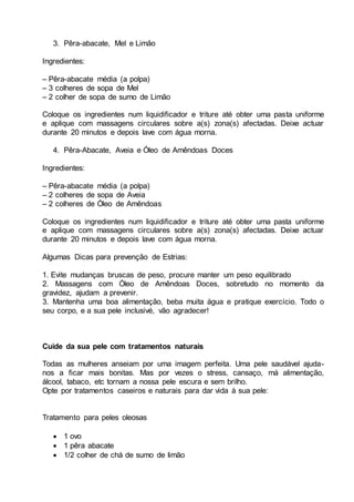 3. Pêra-abacate, Mel e Limão
Ingredientes:
– Pêra-abacate média (a polpa)
– 3 colheres de sopa de Mel
– 2 colher de sopa de sumo de Limão
Coloque os ingredientes num liquidificador e triture até obter uma pasta uniforme
e aplique com massagens circulares sobre a(s) zona(s) afectadas. Deixe actuar
durante 20 minutos e depois lave com água morna.
4. Pêra-Abacate, Aveia e Óleo de Amêndoas Doces
Ingredientes:
– Pêra-abacate média (a polpa)
– 2 colheres de sopa de Aveia
– 2 colheres de Óleo de Amêndoas
Coloque os ingredientes num liquidificador e triture até obter uma pasta uniforme
e aplique com massagens circulares sobre a(s) zona(s) afectadas. Deixe actuar
durante 20 minutos e depois lave com água morna.
Algumas Dicas para prevenção de Estrias:
1. Evite mudanças bruscas de peso, procure manter um peso equilibrado
2. Massagens com Óleo de Amêndoas Doces, sobretudo no momento da
gravidez, ajudam a prevenir.
3. Mantenha uma boa alimentação, beba muita água e pratique exercício. Todo o
seu corpo, e a sua pele inclusivé, vão agradecer!
Cuide da sua pele com tratamentos naturais
Todas as mulheres anseiam por uma imagem perfeita. Uma pele saudável ajuda-
nos a ficar mais bonitas. Mas por vezes o stress, cansaço, má alimentação,
álcool, tabaco, etc tornam a nossa pele escura e sem brilho.
Opte por tratamentos caseiros e naturais para dar vida à sua pele:
Tratamento para peles oleosas
 1 ovo
 1 pêra abacate
 1/2 colher de chá de sumo de limão
 