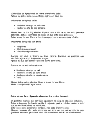 Junte todos os ingredientes de forma a obter uma pasta.
Aplique na pele e deixe secar. Depois retire com água fria.
Tratamento para peles secas
 2 colheres de sopa de maionese
 1 colher de chá de óleo corporal
Misture bem os dois ingredientes. Espalhe bem a mistura no seu rosto, pescoço,
cotovelos, joelhos e em todas as zonas em que sinta a sua pele seca.
Deixe actuar durante 25min e depois enxague com uma compressa húmida.
Tratamento para peles sem brilho
 5 aspirinas
 90ml de água mineral
 15ml de vinagre de sidra
Comece por diluir o vinagre na água mineral. Esmague as aspirinas num
almofariz e junte o pó à agua com vinagre.
Aplique na sua pele sempre que esta estiver sem brilho.
Tratamento para cicatrizes de acne
 4 colheres de sopa de mel
 4 colheres de chá de sumo limão
 3 colheres de chá de iogurte natural
 1 ovo
Misture todos os ingredientes. Deixe a actuar durante 20min.
Retire com água com água morna.
Cuide da sua face - Aprenda a livrar-se dos pontos brancos!
Os pontinhos brancos que por vezes aparecem na sua pele são poros entupidos.
Estes entopem-se facilmente devido à sujidade, poeira, células mortas e sebo
que se vão acumulando na nossa pele.
Este tipo de acne geralmente é indolor, mas pode criar infecções.
Algumas pessoas são mais propensas ao acne do que outras pois as suas
glândulas sebáceas produzem sebo com ácido oleico em vez de ácido linoleico.
 