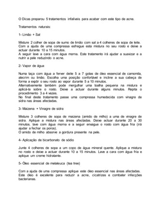 O Dicas preparou 5 tratamentos infalíveis para acabar com este tipo de acne.
Tratamentos naturais:
1- Limão + Sal
Misture 2 colher de sopa de sumo de limão com sal a 4 colheres de sopa de leite.
Com a ajuda de uma compressa esfregue esta mistura no seu rosto e deixe a
actuar durante 10 a 15 minutos.
A seguir lave a cara com água morna. Este tratamento irá ajudar a suavizar e a
nutrir a pele reduzindo o acne.
2- Vapor de água
Numa taça com água a ferver deite 5 a 7 gotas de óleo essencial de camomila,
alecrim ou limão. Escolha uma posição confortável e incline a sua cabeça de
forma a expôr o seu rosto ao vapor durante 5 a 10 minutos.
Alternativamente também pode mergulhar uma toalha pequena na mistura e
aplicá-la sobre o rosto. Deixe a actuar durante alguns minutos. Repita o
procedimento 3 a 4 vezes.
No final deste tratamento passe uma compressa humedecida com vinagre de
sidra nas áreas afectadas.
3- Maizena + Vinagre de sidra
Misture 3 colheres de sopa de maizena (amido de milho) a uma de vinagre de
sidra. Aplique a mistura nas áreas afectadas. Deixe actuar durante 20 a 30
minutos. lave com água morna e a seguir enxague o rosto com água fria (irá
ajudar a fechar os poros).
O amido de milho absorve a gordura presente na pele.
4- Aplicação de bicarbonato de sódio
Junte 4 colheres de sopa a um copo de água mineral quente. Aplique a mistura
no rosto e deixe a actuar durante 10 a 15 minutos. Lave a cara com água fria e
aplique um creme hidratante.
5- Óleo essencial de melaleuca (tea tree)
Com a ajuda de uma compressa aplique este óleo essencial nas áreas afectadas.
Este óleo é excelente para reduzir a acne, cicatrizes e combater infecções
bacterianas.
 