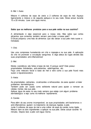 6- Mel + Aveia
Misture 4 colheres de sopa de aveia a 2 colheres de sopa de mel. Aqueça
ligeiramente a mistura e de seguida aplique-a no seu rosto. Deixe actuar durante
15 a 20 minutos. Lave com água morna.
Sabia que os melhores produtos para a sua pele estão na sua cozinha?
A alimentação é algo essencial para a nossa vida. Mas sabia que certos
alimentos que comemos também servem para tratar a nossa pele?
O Dicas preparou uma lista de alimentos que vão deixar a sua pele mais suave e
hidratada:
1- Chá:
Use uma compressa humedecida em chá e massaje-a na sua pele. A aplicação
do chá irá promover a circulação sanguínea. E diga adeus às rugas através das
suas propriedades anti-inflamatórias!
2- Mel:
Muitos cosméticos são feitos à base de mel. E porque será? Este possui
propriedades hidratantes, anti-oxidantes, adstringentes, etc.
Faça uma máscara facial à base de mel e verá como a sua pele ficará mais
suave e rejuvenescedora.
3- Aveia:
As propriedades calmantes, cicatrizantes e refrescantes da aveia ajudam a tratar
problemas dermatológicos.
Também pode ser usada como esfoliante natural para ajudar a remover as
células mortas das sua pele.
Aplique água de aveia no seu rosto sempre que esteja com algum problema
dermatológico e veja como irá melhorar rapidamente.
4- Canela:
Para além do seu aroma incomparável, as suas propriedades anti-bacterianas e
anti-inflamatórias ajudam no tratamento de doenças ligadas à pele.
Junte 3 colheres de sopa de mel e uma colher de sopa de canela numa tigela.
Misture bem os dois ingredientes e aplique na sua pele. Deixe actuar durante 10
minutos. Depois lave a pele com água morna.
 