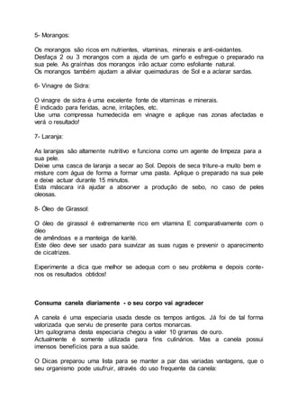 5- Morangos:
Os morangos são ricos em nutrientes, vitaminas, minerais e anti-oxidantes.
Desfaça 2 ou 3 morangos com a ajuda de um garfo e esfregue o preparado na
sua pele. As graínhas dos morangos irão actuar como esfoliante natural.
Os morangos também ajudam a aliviar queimaduras de Sol e a aclarar sardas.
6- Vinagre de Sidra:
O vinagre de sidra é uma excelente fonte de vitaminas e minerais.
É indicado para feridas, acne, irritações, etc.
Use uma compressa humedecida em vinagre e aplique nas zonas afectadas e
verá o resultado!
7- Laranja:
As laranjas são altamente nutritivo e funciona como um agente de limpeza para a
sua pele.
Deixe uma casca de laranja a secar ao Sol. Depois de seca triture-a muito bem e
misture com água de forma a formar uma pasta. Aplique o preparado na sua pele
e deixe actuar durante 15 minutos.
Esta máscara irá ajudar a absorver a produção de sebo, no caso de peles
oleosas.
8- Óleo de Girassol:
O óleo de girassol é extremamente rico em vitamina E comparativamente com o
óleo
de amêndoas e a manteiga de karité.
Este óleo deve ser usado para suavizar as suas rugas e prevenir o aparecimento
de cicatrizes.
Experimente a dica que melhor se adequa com o seu problema e depois conte-
nos os resultados obtidos!
Consuma canela diariamente - o seu corpo vai agradecer
A canela é uma especiaria usada desde os tempos antigos. Já foi de tal forma
valorizada que serviu de presente para certos monarcas.
Um quilograma desta especiaria chegou a valer 10 gramas de ouro.
Actualmente é somente utilizada para fins culinários. Mas a canela possui
imensos benefícios para a sua saúde.
O Dicas preparou uma lista para se manter a par das variadas vantagens, que o
seu organismo pode usufruir, através do uso frequente da canela:
 