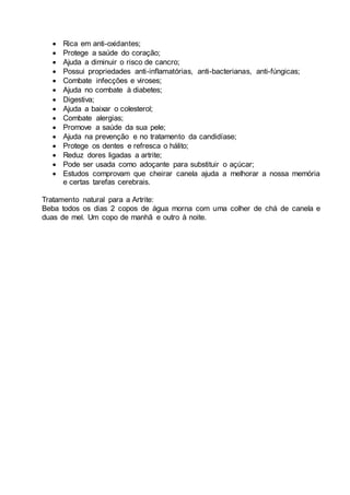  Rica em anti-oxidantes;
 Protege a saúde do coração;
 Ajuda a diminuir o risco de cancro;
 Possui propriedades anti-inflamatórias, anti-bacterianas, anti-fúngicas;
 Combate infecções e viroses;
 Ajuda no combate à diabetes;
 Digestiva;
 Ajuda a baixar o colesterol;
 Combate alergias;
 Promove a saúde da sua pele;
 Ajuda na prevenção e no tratamento da candidíase;
 Protege os dentes e refresca o hálito;
 Reduz dores ligadas a artrite;
 Pode ser usada como adoçante para substituir o açúcar;
 Estudos comprovam que cheirar canela ajuda a melhorar a nossa memória
e certas tarefas cerebrais.
Tratamento natural para a Artrite:
Beba todos os dias 2 copos de água morna com uma colher de chá de canela e
duas de mel. Um copo de manhã e outro à noite.
 