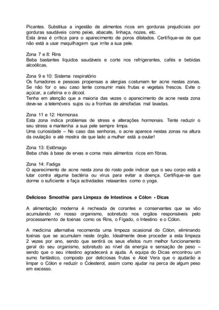 Picantes. Substitua a ingestão de alimentos ricos em gorduras prejudiciais por
gorduras saudáveis como peixe, abacate, linhaça, nozes, etc.
Esta área é crítica para o aparecimento de poros dilatados. Certifique-se de que
não está a usar maquilhagem que irrite a sua pele.
Zona 7 e 8: Rins
Beba bastantes líquidos saudáveis e corte nos refrigerantes, cafés e bebidas
alcoólicas.
Zona 9 e 10: Sistema respiratório
Os fumadores e pessoas propensas a alergias costumam ter acne nestas zonas.
Se não for o seu caso tente consumir mais frutas e vegetais frescos. Evite o
açúcar, a cafeína e o álcool.
Tenha em atenção que a maioria das vezes o aparecimento de acne nesta zona
deve-se a telemóveis sujos ou a fronhas de almofadas mal lavadas.
Zona 11 e 12: Hormonas
Esta zona indica problemas de stress e alterações hormonais. Tente reduzir o
seu stress e mantenha a sua pele sempre limpa.
Uma curiosidade – No caso das senhoras, o acne aparece nestas zonas na altura
da ovulação e até mostra de que lado a mulher está a ovular!
Zona 13: Estômago
Beba chás à base de ervas e coma mais alimentos ricos em fibras.
Zona 14: Fadiga
O aparecimento de acne nesta zona do rosto pode indicar que o seu corpo está a
lutar contra alguma bactéria ou vírus para evitar a doença. Certifique-se que
dorme o suficiente e faça actividades relaxantes como o yoga.
Delicioso Smoothie para Limpeza de Intestinos e Cólon - Dicas
A alimentação moderna é recheada de corantes e conservantes que se vão
acumulando no nosso organismo, sobretudo nos orgãos responsáveis pelo
processamento de toxinas como os Rins, o Fígado, o Intestino e o Cólon.
A medicina alternativa recomenda uma limpeza ocasional do Cólon, eliminando
toxinas que se acumulam neste órgão. Idealmente deve proceder a esta limpeza
2 vezes por ano, sendo que sentirá os seus efeitos num melhor funcionamento
geral do seu organismo, sobretudo ao nível da energia e sensação de peso –
sendo que o seu intestino agradecerá a ajuda. A equipa do Dicas encontrou um
sumo fantástico, composto por deliciosas frutas e Aloé Vera que o ajudarão a
limpar o Cólon e reduzir o Colesterol, assim como ajudar na perca de algum peso
em excesso.
 