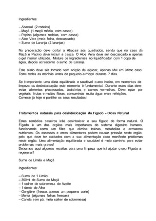 Ingredientes:
– Abacaxi (2 rodelas)
– Maçã (1 maçã média, com casca)
– Pepino (algumas rodelas, com casca)
– Aloe Vera (meia folha, descascada)
– Sumo de Laranja (2 laranjas)
Na preparação deve cortar o Abacaxi aos quadrados, sendo que no caso da
Maçã e Pepino deve incluir a casca. O Aloe Vera deve ser descascado e apenas
o gel interior utilizado. Misture os ingredientes no liquidificador com 1 copo de
água, depois acrescente o sumo de Laranja.
Este sumo deve ser tomado sem adição de açúcar, apenas Mel em último caso.
Tome todas as manhãs antes do pequeno-almoço durante 7 dias.
Se é importante uma dieta equilibrada e saudável o ano inteiro, em momentos de
limpeza ou desintoxicação este elemento é fundamental. Durante estes dias deve
evitar alimentos processados, lacticínios e carnes vermelhas. Deve optar por
vegetais, frutas e muitas fibras, consumindo muita água entre refeições.
Comece já hoje e partilhe os seus resultados!
Tratamentos naturais para desintoxicação do Fígado - Dicas Natural
Estes remédios caseiros irão desintoxicar o seu fígado de forma natural. O
Fígado é um dos orgãos mais importantes do sistema digestivo humano,
funcionando como um filtro que elimina toxinas, metaboliza e armazena
nutrientes. Os excessos e erros alimentares podem causar pressão neste orgão,
pelo que deve ter cuidados com a sua alimentação caso manifeste problemas
neste orgão. Uma alimentação equilibrada e saudável é meio caminho para evitar
problemas mais graves!
Deixamos aqui algumas receitas para uma limpeza que irá ajudar o seu Fígado a
regenerar!
Sumo de Limão e Maçã
Ingredientes:
– Sumo de 1 Limão
– 350ml de Sumo de Maçã
– 1 colher de sobremesa de Azeite
– 1 dente de Alho
– Gengibre (fresco, apenas um pequeno corte)
– Menta (algumas folhas frescas)
– Canela (em pó, meia colher de sobremesa)
 