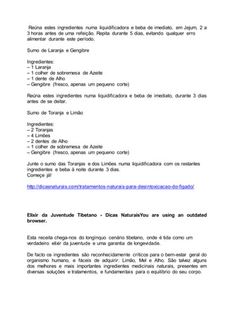 Reúna estes ingredientes numa liquidificadora e beba de imediato, em Jejum, 2 a
3 horas antes de uma refeição. Repita durante 5 dias, evitando qualquer erro
alimentar durante este período.
Sumo de Laranja e Gengibre
Ingredientes:
– 1 Laranja
– 1 colher de sobremesa de Azeite
– 1 dente de Alho
– Gengibre (fresco, apenas um pequeno corte)
Reúna estes ingredientes numa liquidificadora e beba de imediato, durante 3 dias
antes de se deitar.
Sumo de Toranja e Limão
Ingredientes:
– 2 Toranjas
– 4 Limões
– 2 dentes de Alho
– 1 colher de sobremesa de Azeite
– Gengibre (fresco, apenas um pequeno corte)
Junte o sumo das Toranjas e dos Limões numa liquidificadora com os restantes
ingredientes e beba à noite durante 3 dias.
Começe já!
http://dicasnaturais.com/tratamentos-naturais-para-desintoxicacao-do-figado/
Elixir da Juventude Tibetano - Dicas NaturaisYou are using an outdated
browser.
Esta receita chega-nos do longínquo cenário tibetano, onde é tida como um
verdadeiro elixir da juventude e uma garantia de longevidade.
De facto os ingredientes são reconhecidamente críticos para o bem-estar geral do
organismo humano, e fáceis de adquirir: Limão, Mel e Alho. São talvez alguns
dos melhores e mais importantes ingredientes medicinais naturais, presentes em
diversas soluções e tratamentos, e fundamentais para o equilíbrio do seu corpo.
 