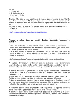 Receita:
– 1 Kg de Mel
– 10 dentes de Alho
– Sumo de 10 limões
Triture o Alho com o sumo dos limões, à medida que acrescenta o mel. Guarde
num frasco durante 8 a 10 dias e depois consuma 1 colher de sobremesa de
manhã 30 minutos antes do pequeno almoço e repita antes da última refeição do
dia.
Segundo a lenda, o consumo disciplinado deste elixir previne o envelhecimento.
Começe já!
http://dicasnaturais.com/elixir-da-juventude-tibetano/
Prepare a melhor água de canela! Combate obesidade, colesterol e
diabetes!
Existe uma controvérsia quanto à “verdadeira” ou falsa “canela. A “verdadeira”
Canela pode e deve ser usada em tratamentos caseiros/naturais, já a “falsa” pode
Trazer-lhe problemas de saúde graves!
Nos tempos antigos a canela foi considerada símbolo de sabedoria. Como já
referimos noutro artigo a sua importância era tanta que chegou a ser motivo de
guerras entre povos.
http://dicasnaturais.com/consuma-canela-diariamente-e-veja-os-beneficios/
A espécie Cinnamomum zeylanicum também conhecida como Cinnamomum
verum é nativa do Ceilão no Sri Lanka – esta é considerada a verdadeira canela.
Naturalmente esta espécie é mais cara do que a versão da canela de Cássia.
A canela de Cássia é proveniente de outra espécie denominada Cinnamomum
cassia ou Cinnamomum aromaticaum. Também conhecida por falsa canela ou
canela da China.
Apesar do gosto, cor e perfume da Cássia ser muito parecido com a canela do
Ceilão, as propriedades nutritivas e medicinais são bastante diferentes.
Ambas as espécies pertencem à mesma família Laureaceae – família do louro. E
por esta razão possuem características parecidas. Mas o que as distingue, na
realidade, é a quantidade de um componente chamado cumarina.
A cumarina possui fortes propriedades anti-coagulantes. A ingestão excessiva
deste componente pode trazer riscos sérios para a nossa saúde.
A canela do ceilão possui quantidades muito pequenas de cumarina, já a Cássia
possui doses excessivas deste componente. Esta última, ingerida com frequência
pode tornar-se tóxica.
 