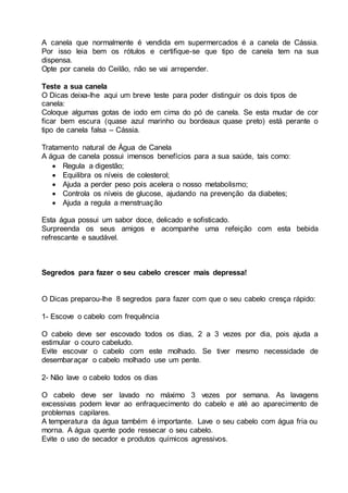 A canela que normalmente é vendida em supermercados é a canela de Cássia.
Por isso leia bem os rótulos e certifique-se que tipo de canela tem na sua
dispensa.
Opte por canela do Ceilão, não se vai arrepender.
Teste a sua canela
O Dicas deixa-lhe aqui um breve teste para poder distinguir os dois tipos de
canela:
Coloque algumas gotas de iodo em cima do pó de canela. Se esta mudar de cor
ficar bem escura (quase azul marinho ou bordeaux quase preto) está perante o
tipo de canela falsa – Cássia.
Tratamento natural de Água de Canela
A água de canela possui imensos benefícios para a sua saúde, tais como:
 Regula a digestão;
 Equilibra os níveis de colesterol;
 Ajuda a perder peso pois acelera o nosso metabolismo;
 Controla os níveis de glucose, ajudando na prevenção da diabetes;
 Ajuda a regula a menstruação
Esta água possui um sabor doce, delicado e sofisticado.
Surpreenda os seus amigos e acompanhe uma refeição com esta bebida
refrescante e saudável.
Segredos para fazer o seu cabelo crescer mais depressa!
O Dicas preparou-lhe 8 segredos para fazer com que o seu cabelo cresça rápido:
1- Escove o cabelo com frequência
O cabelo deve ser escovado todos os dias, 2 a 3 vezes por dia, pois ajuda a
estimular o couro cabeludo.
Evite escovar o cabelo com este molhado. Se tiver mesmo necessidade de
desembaraçar o cabelo molhado use um pente.
2- Não lave o cabelo todos os dias
O cabelo deve ser lavado no máximo 3 vezes por semana. As lavagens
excessivas podem levar ao enfraquecimento do cabelo e até ao aparecimento de
problemas capilares.
A temperatura da água também é importante. Lave o seu cabelo com água fria ou
morna. A água quente pode ressecar o seu cabelo.
Evite o uso de secador e produtos químicos agressivos.
 