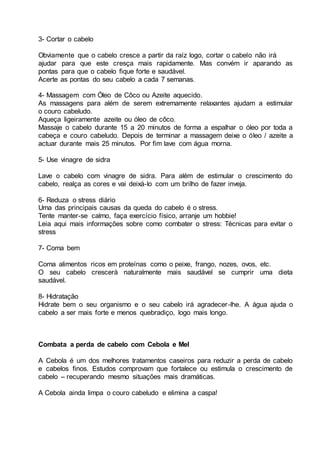 3- Cortar o cabelo
Obviamente que o cabelo cresce a partir da raíz logo, cortar o cabelo não irá
ajudar para que este cresça mais rapidamente. Mas convém ir aparando as
pontas para que o cabelo fique forte e saudável.
Acerte as pontas do seu cabelo a cada 7 semanas.
4- Massagem com Óleo de Côco ou Azeite aquecido.
As massagens para além de serem extremamente relaxantes ajudam a estimular
o couro cabeludo.
Aqueça ligeiramente azeite ou óleo de côco.
Massaje o cabelo durante 15 a 20 minutos de forma a espalhar o óleo por toda a
cabeça e couro cabeludo. Depois de terminar a massagem deixe o óleo / azeite a
actuar durante mais 25 minutos. Por fim lave com água morna.
5- Use vinagre de sidra
Lave o cabelo com vinagre de sidra. Para além de estimular o crescimento do
cabelo, realça as cores e vai deixá-lo com um brilho de fazer inveja.
6- Reduza o stress diário
Uma das principais causas da queda do cabelo é o stress.
Tente manter-se calmo, faça exercício físico, arranje um hobbie!
Leia aqui mais informações sobre como combater o stress: Técnicas para evitar o
stress
7- Coma bem
Coma alimentos ricos em proteínas como o peixe, frango, nozes, ovos, etc.
O seu cabelo crescerá naturalmente mais saudável se cumprir uma dieta
saudável.
8- Hidratação
Hidrate bem o seu organismo e o seu cabelo irá agradecer-lhe. A água ajuda o
cabelo a ser mais forte e menos quebradiço, logo mais longo.
Combata a perda de cabelo com Cebola e Mel
A Cebola é um dos melhores tratamentos caseiros para reduzir a perda de cabelo
e cabelos finos. Estudos comprovam que fortalece ou estimula o crescimento de
cabelo – recuperando mesmo situações mais dramáticas.
A Cebola ainda limpa o couro cabeludo e elimina a caspa!
 