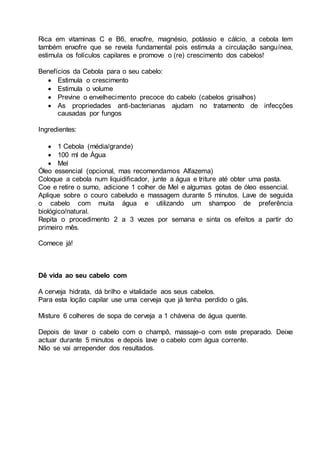 Rica em vitaminas C e B6, enxofre, magnésio, potássio e cálcio, a cebola tem
também enxofre que se revela fundamental pois estimula a circulação sanguínea,
estimula os folículos capilares e promove o (re) crescimento dos cabelos!
Benefícios da Cebola para o seu cabelo:
 Estimula o crescimento
 Estimula o volume
 Previne o envelhecimento precoce do cabelo (cabelos grisalhos)
 As propriedades anti-bacterianas ajudam no tratamento de infecções
causadas por fungos
Ingredientes:
 1 Cebola (média/grande)
 100 ml de Água
 Mel
Óleo essencial (opcional, mas recomendamos Alfazema)
Coloque a cebola num liquidificador, junte a água e triture até obter uma pasta.
Coe e retire o sumo, adicione 1 colher de Mel e algumas gotas de óleo essencial.
Aplique sobre o couro cabeludo e massagem durante 5 minutos. Lave de seguida
o cabelo com muita água e utilizando um shampoo de preferência
biológico/natural.
Repita o procedimento 2 a 3 vezes por semana e sinta os efeitos a partir do
primeiro mês.
Comece já!
Dê vida ao seu cabelo com
A cerveja hidrata, dá brilho e vitalidade aos seus cabelos.
Para esta loção capilar use uma cerveja que já tenha perdido o gás.
Misture 6 colheres de sopa de cerveja a 1 chávena de água quente.
Depois de lavar o cabelo com o champô, massaje-o com este preparado. Deixe
actuar durante 5 minutos e depois lave o cabelo com água corrente.
Não se vai arrepender dos resultados.
 