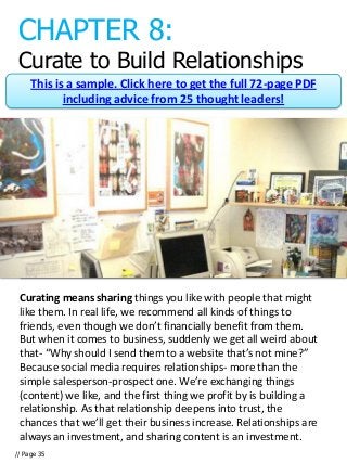 CHAPTER 8:
 Curate to Build Relationships
     This is a sample. Click here to get the full 72-page PDF
            including advice from 25 thought leaders!




 Curating means sharing things you like with people that might
 like them. In real life, we recommend all kinds of things to
 friends, even though we don’t financially benefit from them.
 But when it comes to business, suddenly we get all weird about
 that- “Why should I send them to a website that’s not mine?”
 Because social media requires relationships- more than the
 simple salesperson-prospect one. We’re exchanging things
 (content) we like, and the first thing we profit by is building a
 relationship. As that relationship deepens into trust, the
 chances that we’ll get their business increase. Relationships are
 always an investment, and sharing content is an investment.
// Page 35
 