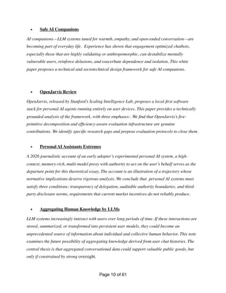 • Safe AI Companions
AI companions—LLM systems tuned for warmth, empathy, and open-ended conversation—are
becoming part of everyday life. Experience has shown that engagement optimized chatbots,
especially those that are highly validating or anthropomorphic, can destabilize mentally
vulnerable users, reinforce delusions, and exacerbate dependence and isolation. This white
paper proposes a technical and sociotechnical design framework for safe AI companions.
• OpenJarvis Review
OpenJarvis, released by Stanford’s Scaling Intelligence Lab, proposes a local-
fi
rst software
stack for personal AI agents running entirely on user devices. This paper provides a technically
grounded analysis of the framework, with three emphases:. We
fi
nd that OpenJarvis’s
fi
ve-
primitive decomposition and ef
fi
ciency-aware evaluation infrastructure are genuine
contributions. We identify speci
fi
c research gaps and propose evaluation protocols to close them.
• Personal AI Assistants Extremes
A 2026 journalistic account of an early adopter’s experimental personal AI system, a high-
context, memory-rich, multi-model proxy with authority to act on the user’s behalf serves as the
departure point for this theoretical essay. The account is an illustration of a trajectory whose
normative implications deserve rigorous analysis. We conclude that personal AI systems must
satisfy three conditions: transparency of delegation, auditable authority boundaries, and third-
party disclosure norms, requirements that current market incentives do not reliably produce.
• Aggregating Human Knowledge by LLMs
LLM systems increasingly interact with users over long periods of time. If these interactions are
stored, summarized, or transformed into persistent user models, they could become an
unprecedented source of information about individual and collective human behavior. This note
examines the future possibility of aggregating knowledge derived from user chat histories. The
central thesis is that aggregated conversational data could support valuable public goods, but
only if constrained by strong oversight.
Page of
10 61
 