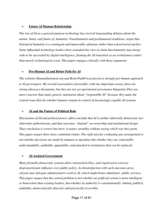 • Future AI Human Relationship
The rise of AI as a general-purpose technology has revived longstanding debates about the
nature, limits, and future of humanity. Transhumanist and posthumanist traditions argue that
biological humanity is a contingent and improvable substrate rather than a
fi
xed moral anchor.
Some in
fl
uential technology leaders have extended this view to claim that humanity may merge
with or be succeeded by digital intelligence, framing the AI transition as an evolutionary rather
than merely technological event. This paper engages critically with these arguments
• Pro-Human AI and Better Path for AI
The websites HumanStatement.org and BetterPathFor.ai present a strongly pro-human approach
to AI governance. My overall assessment is favorable, with one important caveat, these are
strong advocacy documents, but they are not yet operational governance blueprints.They are
more concrete than many generic statements about “responsible AI” because they name the
central issue directly whether humans remain in control of increasingly capable AI systems.
• AI and the Future of Political Rule
Discussions of AI and political power often conclude that AI is neither inherently democratic nor
inherently authoritarian, and that outcomes “depend” on ownership and institutional design.
That conclusion is correct but inert: it names variables without saying which way they point.
This paper argues three more committal claims. The right axis for evaluating any arrangement is
not whether decisions are made by humans or machines but whether they are contestable:
understandable, auditable, appealable, and attached to institutions that can be replaced.
• AI-Assisted Government
Many formally democratic systems allow entrenched elites, and organized to exercise
disproportionate in
fl
uence over public policy. As dissatisfaction with such outcomes grow,
citizens may delegate administrative work to AI, which might better administer public services.
This paper argues that the central problem is not whether an arti
fi
cial system is more intelligent
or benevolent than existing leaders, but whether its authority is constitutionally limited, publicly
auditable, democratically directed, and practically reversible.
Page of
11 61
 