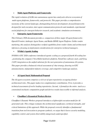 • Multi-Agent Platforms and Frameworks
The rapid evolution of LLMs into autonomous agents has catalyzed a diverse ecosystem of
multi-agent platforms, frameworks, and protocols. This paper provides a comprehensive
taxonomy of the current landscape, distinguishing between development- focused frameworks
designed for task execution, inter-agent communication protocols and standards, experimental
social platforms for emergent behavior research, and academic simulation environments.
• Enterprise Agent Frameworks
This February 2026 document provides a comparison of three major AI agent frameworks:
OpenAI Frontier, Anthropic Agent Teams, and Baidu ERNIE Agent Platform. Unlike vendor
marketing, this analysis distinguishes veri
fi
ed capabilities from vendor claims and architectural
inferences, focusing on deployment considerations for enterprise technical managers.
• NVidia’s Agentic Scaling
NVIDIA’s GTC 2026 conference introduced agentic scaling as a proposed fourth AI scaling law
, positioning the company’s Vera Rubin hardware platform, NemoClaw software stack, and Groq
3 LPU integration as the uni
fi
ed substrate for the next generation of autonomous AI systems.
This paper provides a balanced critical assessment of that strategy, drawing on GTC
announcements, independent industry coverage, and competitive landscape analysis.
• AI Agent Stack Mathematical Proposal
The AI-agent ecosystem comprises a rich set of open repositories occupying distinct
architectural roles. This paper makes two complementary contributions. First, it provides a
technical assessment of twelve leading repositories. Second, it formalizes the entire stack as a
constrained stochastic computation graph and derives results inaccessible to informal analysis.
• Cloud
fl
are’s Dynamical Workers Review
Cloud
fl
are’s Dynamic Workers proposal introduces a lightweight execution model for AI-
generated code. This critique evaluates the architectural signi
fi
cance, technical strengths, and
critical limitations of this approach. While the proposal correctly identi
fi
es a fundamental
transition from tool invocation to program synthesis, we argue that it leaves security modeling,
capability control, and system observability dangerously underspeci
fi
ed.
Page of
13 61
 