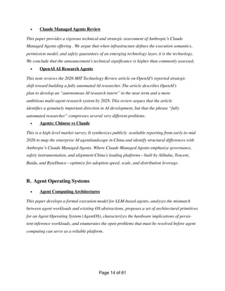 • Claude Managed Agents Review
This paper provides a rigorous technical and strategic assessment of Anthropic’s Claude
Managed Agents offering . We argue that when infrastructure de
fi
nes the execution semantics,
permission model, and safety guarantees of an emerging technology layer, it is the technology.
We conclude that the announcement’s technical signi
fi
cance is higher than commonly assessed,
• OpenAI AI Research Agents
This note reviews the 2026 MIT Technology Review article on OpenAI’s reported strategic
shift toward building a fully automated AI researcher. The article describes OpenAI’s
plan to develop an “autonomous AI research intern” in the near term and a more
ambitious multi-agent research system by 2028. This review argues that the article
identi
fi
es a genuinely important direction in AI development, but that the phrase “fully
automated researcher” compresses several very different problems.
• Agents: Chinese vs Claude
This is a high-level market survey. It synthesizes publicly available reporting from early-to-mid
2026 to map the enterprise AI agentlandscape in China and identify structural differences with
Anthropic’s Claude Managed Agents. Where Claude Managed Agents emphasize governance,
safety instrumentation, and alignment China’s leading platforms—built by Alibaba, Tencent,
Baidu, and ByteDance—optimize for adoption speed, scale, and distribution leverage.
B. Agent Operating Systems
• Agent Computing Architectures
This paper develops a formal execution model for LLM-based agents, analyzes the mismatch
between agent workloads and existing OS abstractions, proposes a set of architectural primitives
for an Agent Operating System (AgentOS), characterizes the hardware implications of persis-
tent inference workloads, and enumerates the open problems that must be resolved before agent
computing can serve as a reliable platform.
Page of
14 61
 