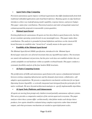 • Agent-Native Edge Computing
Persistent autonomous agents impose workload requirements that differ fundamentally from both
traditional embedded applications and cloud batch inference. Running agents on edge hardware
introduces a three-way tradeoff among model capability, response latency, and power budget.
This paper makes four contributions. Theoretical analysis and order-of-magnitude numerical
estimatesground the proposals in measurable system quantities.
• Minimal Agent Kernel
Existing platforms for autonomous AI agents are best described as agent frameworks, but they
do not constitute operating system kernels in any meaningful sense.. This paper makes three
contributions. The analysis is grounded in formal de
fi
nitions and draws on the classical OS
kernel literature to establish what “kernel-level” actually means in the agent context.
• Feasibility of the Minimal Agent Kernel
The Minimal Agent Kernel (MAK) speci
fi
cation, introduced in the Minimal Agent
Kernel paper states
fi
ve sets of kernel invariants that any AgentOS must enforce. The invariants
are stated with mathemat ical precision, but the prior work does not establish whether they are
jointly satis
fi
able on real hardware within acceptable overhead bounds. This paper conducts a
systematic feasibility analysis of the four hardest MAK invariants.
• AI-Native Computing Systems
The proliferation of LLMs and autonomous agent frameworks exposes a fundamental mismatch
between existing computing infrastructure and the demands of persistent, collaborative, self-
adaptive agent populations. We present a comprehensive mechanistic architecture for an Agent
Operating System (AgentOS)—a vertically integrated stack designed from
fi
rst principles for AI-
native workloads. We move beyond architectural analogies to specify implementable algorithms.
• AI Agent Tools, Platforms, and Enhancements
AI agents are moving from prompt-only chatbots toward partially autonomous software systems.
This survey provides a comparative analysis of the current agent-tool ecosystems. The paper
analyses where these systems differ architecturally, what failure modes each design choice
produces, how agents should be evaluated along complete trajectories rather than terminal
outputs, and what governance mechanisms are needed as agent deployment scales.
Page of
15 61
 
