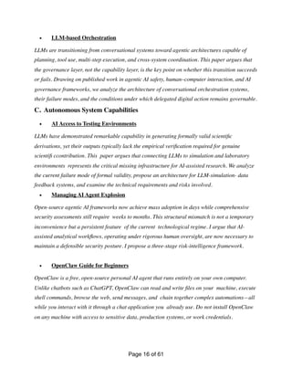 • LLM-based Orchestration
LLMs are transitioning from conversational systems toward agentic architectures capable of
planning, tool use, multi-step execution, and cross-system coordination. This paper argues that
the governance layer, not the capability layer, is the key point on whether this transition succeeds
or fails. Drawing on published work in agentic AI safety, human–computer interaction, and AI
governance frameworks, we analyze the architecture of conversational orchestration systems,
their failure modes, and the conditions under which delegated digital action remains governable.
C. Autonomous System Capabilities
• AI Access to Testing Environments
LLMs have demonstrated remarkable capability in generating formally valid scienti
fi
c
derivations, yet their outputs typically lack the empirical veri
fi
cation required for genuine
scienti
fi
ccontribution. This paper argues that connecting LLMs to simulation and laboratory
environments represents the critical missing infrastructure for AI-assisted research. We analyze
the current failure mode of formal validity, propose an architecture for LLM-simulation- data
feedback systems, and examine the technical requirements and risks involved.
• Managing AI Agent Explosion
Open-source agentic AI frameworks now achieve mass adoption in days while comprehensive
security assessments still require weeks to months. This structural mismatch is not a temporary
inconvenience but a persistent feature of the current technological regime. I argue that AI-
assisted analytical work
fl
ows, operating under rigorous human oversight, are now necessary to
maintain a defensible security posture. I propose a three-stage risk-intelligence framework.
• OpenClaw Guide for Beginners
OpenClaw is a free, open-source personal AI agent that runs entirely on your own computer.
Unlike chatbots such as ChatGPT, OpenClaw can read and write
fi
les on your machine, execute
shell commands, browse the web, send messages, and chain together complex automations—all
while you interact with it through a chat application you already use. Do not install OpenClaw
on any machine with access to sensitive data, production systems, or work credentials.
Page of
16 61
 