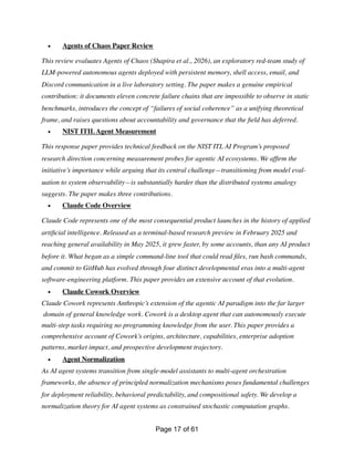 • Agents of Chaos Paper Review
This review evaluates Agents of Chaos (Shapira et al., 2026), an exploratory red-team study of
LLM-powered autonomous agents deployed with persistent memory, shell access, email, and
Discord communication in a live laboratory setting. The paper makes a genuine empirical
contribution: it documents eleven concrete failure chains that are impossible to observe in static
benchmarks, introduces the concept of “failures of social coherence” as a unifying theoretical
frame, and raises questions about accountability and governance that the
fi
eld has deferred.
• NIST ITILAgent Measurement
This response paper provides technical feedback on the NIST ITL AI Program’s proposed
research direction concerning measurement probes for agentic AI ecosystems. We af
fi
rm the
initiative’s importance while arguing that its central challenge—transitioning from model eval-
uation to system observability—is substantially harder than the distributed systems analogy
suggests. The paper makes three contributions.
• Claude Code Overview
Claude Code represents one of the most consequential product launches in the history of applied
arti
fi
cial intelligence. Released as a terminal-based research preview in February 2025 and
reaching general availability in May 2025, it grew faster, by some accounts, than any AI product
before it. What began as a simple command-line tool that could read
fi
les, run bash commands,
and commit to GitHub has evolved through four distinct developmental eras into a multi-agent
software-engineering platform. This paper provides an extensive account of that evolution.
• Claude Cowork Overview
Claude Cowork represents Anthropic’s extension of the agentic AI paradigm into the far larger
domain of general knowledge work. Cowork is a desktop agent that can autonomously execute
multi-step tasks requiring no programming knowledge from the user. This paper provides a
comprehensive account of Cowork’s origins, architecture, capabilities, enterprise adoption
patterns, market impact, and prospective development trajectory.
• Agent Normalization
As AI agent systems transition from single-model assistants to multi-agent orchestration
frameworks, the absence of principled normalization mechanisms poses fundamental challenges
for deployment reliability, behavioral predictability, and compositional safety. We develop a
normalization theory for AI agent systems as constrained stochastic computation graphs.
Page of
17 61
 