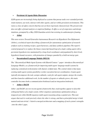 • Persistent AI Agents Risks Discussion
LLM agents are increasingly being deployed as systems that pursue tasks over extended periods,
retain memory, use tools, interact with other agents, and act within persistent environments. This
raises a class of safety concern that has not yet been rigorously characterized. The present note
does not offer a formal analysis or empirical
fi
ndings. It offers a set of conjectures and design
intuitions, prompted by a May 2026 Guardian article but resisting its anthromorpics framing.
• Arbor
This note reviews Toward Generalist Autonomous Research via Hypothesis-Tree Re
fi
nement
(Arbor), a technical report describing a framework for autonomous optimization of research
artifacts such as training recipes, agent harnesses, and data-synthesis pipelines The report’s
central proposal is to replace the linear, transcript-based loop of a single coding agent with a
persistent hypothesis tree maintained by a long-lived coordinator and populated by short-lived,
hypothesis-bound executors, with promotion of changes guarded by a held-out merge gate.
• Decentralized Language Models (DELM)
The “Decentralized Multi-Agent Systems with Shared Context “ paper introduces Decentralized
Language Models, as a framework for improving multi-agent language-model systems by
replacing centralized orchestration with shared, veri
fi
ed state. The central claim is that many
existing multi-agent systems parallelize worker execution but not coordination. A main agent
typically decomposes the task, assigns subtasks, waits for sub-agent outputs, merges the results,
and then launches additional work. As the number of agents or subtasks grows, this main
controller becomes both a communication bottleneck and an integration bottleneck.
• Arbor + DeLM
Arbor and DeLM are two recent agentic frameworks that, read together, appear to describe
orthogonal halves of a single system. Arbor organizes autonomous optimization along a
temporal axis while DeLM organizes multi-agent reasoning along a spatial axis. This note
argues that each is weak precisely where the other is strong, and that a principled merge is both
natural and non-trivial. I sketch a merged architecture and a mapping of each system’s strengths
onto the other’s gaps.
Page of
18 61
 