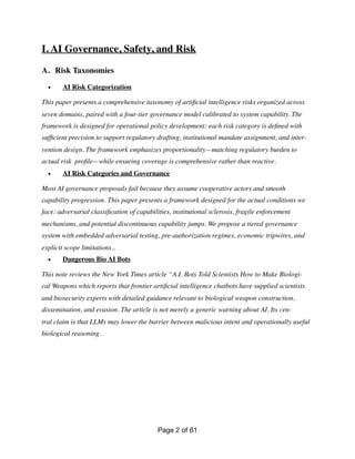 I. AI Governance, Safety, and Risk
A. Risk Taxonomies
• AI Risk Categorization
This paper presents a comprehensive taxonomy of arti
fi
cial intelligence risks organized across
seven domains, paired with a four-tier governance model calibrated to system capability. The
framework is designed for operational policy development: each risk category is de
fi
ned with
suf
fi
cient precision to support regulatory drafting, institutional mandate assignment, and inter-
vention design. The framework emphasizes proportionality—matching regulatory burden to
actual risk pro
fi
le—while ensuring coverage is comprehensive rather than reactive.
• AI Risk Categories and Governance
Most AI governance proposals fail because they assume cooperative actors and smooth
capability progression. This paper presents a framework designed for the actual conditions we
face: adversarial classi
fi
cation of capabilities, institutional sclerosis, fragile enforcement
mechanisms, and potential discontinuous capability jumps. We propose a tiered governance
system with embedded adversarial testing, pre-authorization regimes, economic tripwires, and
explicit scope limitations..
• Dangerous Bio AI Bots
This note reviews the New York Times article “A.I. Bots Told Scientists How to Make Biologi-
cal Weapons which reports that frontier arti
fi
cial intelligence chatbots have supplied scientists
and biosecurity experts with detailed guidance relevant to biological weapon construction,
dissemination, and evasion. The article is not merely a generic warning about AI. Its cen-
tral claim is that LLMs may lower the barrier between malicious intent and operationally useful
biological reasoning.
Page of
2 61
 