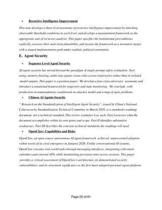 • Recursive Intelligence Improvement
This note develops a three-level taxonomy of recursive intelligence improvement by attaching
observable threshold conditions to each level, and develops a measurement framework as the
appropriate unit of recursive analysis. This paper speci
fi
es the institutional preconditions
explicitly, assesses their near-term plausibility, and recasts the framework as a normative target
with a staged implementation path under realistic political constraints.
E. Agent Security
• Sequence Level Agent Security
AI-agent security has moved beyond the paradigm of single-prompt safety evaluation. Tool-
using, memory-bearing, multi-step agents create risks across trajectories rather than in isolated
model outputs. This paper is a position paper. We develop a four-class adversary taxonomy and
introduce a notational framework for trajectory and state monitoring, We conclude with
production recommendations conditioned on attacker model and a map of open problems.
• Chinese AI Agents Security
“ Research on the Standardization of Intelligent Agent Security”, issued by China’s National
Cybersecurity Standardization Technical Committee in March 2026, is a standards-roadmap
document, not a technical standard. This review evaluates it as such. Part I assesses what the
document accomplishes within its own genre and scope. Part II identi
fi
es substantive
weaknesses. Part III describes the concrete technical standards the roadmap will need
• OpenClaw: Capabilities and Risks
OpenClaw, an open-source autonomous AI agent framework achieved unpreceented adoption
within weeks of its viral emergence in January 2026. Unlike conversational AI systems,
OpenClaw executes real-world tasks through messaging interfaces, integrating with email,
calendars,and external APIs while maintaining persistent state across sessions. This paper
provides a critical assessment of OpenClaw’s architecture, its demonstrated security
vulnerabilities, and its structural signi
fi
cance as the
fi
rst mass-adopted personal agent platform.
Page of
20 61
 