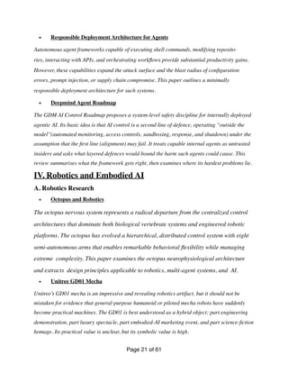 • Responsible Deployment Architecture for Agents
Autonomous agent frameworks capable of executing shell commands, modifying reposito-
ries, interacting with APIs, and orchestrating work
fl
ows provide substantial productivity gains.
However, these capabilities expand the attack surface and the blast radius of con
fi
guration
errors, prompt injection, or supply chain compromise. This paper outlines a minimally
responsible deployment architecture for such systems.
• Deepmind Agent Roadmap
The GDM AI Control Roadmap proposes a system-level safety discipline for internally deployed
agentic AI. Its basic idea is that AI control is a second line of defence, operating “outside the
model”(automated monitoring, access controls, sandboxing, response, and shutdown) under the
assumption that the
fi
rst line (alignment) may fail. It treats capable internal agents as untrusted
insiders and asks what layered defences would bound the harm such agents could cause. This
review summarises what the framework gets right, then examines where its hardest problems lie.
IV. Robotics and Embodied AI
A. Robotics Research
• Octopus and Robotics
The octopus nervous system represents a radical departure from the centralized control
architectures that dominate both biological vertebrate systems and engineered robotic
platforms. The octopus has evolved a hierarchical, distributed control system with eight
semi-autonomous arms that enables remarkable behavioral
fl
exibility while managing
extreme complexity. This paper examines the octopus neurophysiological architecture
and extracts design principles applicable to robotics, multi-agent systems, and AI.
• Unitree GD01 Mecha
Unitree’s GD01 mecha is an impressive and revealing robotics artifact, but it should not be
mistaken for evidence that general-purpose humanoid or piloted mecha robots have suddenly
become practical machines. The GD01 is best understood as a hybrid object: part engineering
demonstration, part luxury spectacle, part embodied-AI marketing event, and part science-
fi
ction
homage. Its practical value is unclear, but its symbolic value is high.
Page of
21 61
 