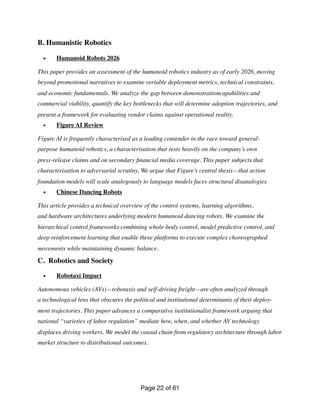 B. Humanistic Robotics
• Humanoid Robots 2026
This paper provides an assessment of the humanoid robotics industry as of early 2026, moving
beyond promotional narratives to examine veriable deployment metrics, technical constraints,
and economic fundamentals. We analyze the gap between demonstrationcapabilities and
commercial viability, quantify the key bottlenecks that will determine adoption trajectories, and
present a framework for evaluating vendor claims against operational reality.
• Figure AI Review
Figure AI is frequently characterised as a leading contender in the race toward general-
purpose humanoid robotics, a characterisation that rests heavily on the company’s own
press-release claims and on secondary
fi
nancial media coverage. This paper subjects that
characterisation to adversarial scrutiny, We argue that Figure’s central thesis—that action
foundation models will scale analogously to language models faces structural disanalogies
• Chinese Dancing Robots
This article provides a technical overview of the control systems, learning algorithms,
and hardware architectures underlying modern humanoid dancing robots. We examine the
hierarchical control frameworks combining whole-body control, model predictive control, and
deep reinforcement learning that enable these platforms to execute complex choreographed
movements while maintaining dynamic balance.
C. Robotics and Society
• Robotaxi Impact
Autonomous vehicles (AVs)—robotaxis and self-driving freight—are often analyzed through
a technological lens that obscures the political and institutional determinants of their deploy-
ment trajectories. This paper advances a comparative institutionalist framework arguing that
national “varieties of labor regulation” mediate how, when, and whether AV technology
displaces driving workers. We model the causal chain from regulatory architecture through labor
market structure to distributional outcomes.
Page of
22 61
 