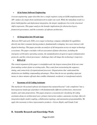 • AI in Future Software Engineering
A recent engineering paper describes how a single engineer, using an LLM reimplemented the
API surface of a major front-end framework in under one week. While the immediate result is a
faster build pipeline and deployment integration, the deeper signi
fi
cance lies in the structural
shift it represents. This paper analyzes the broader implications for abstraction layers,
framework governance, and the economics of software architecture.
• AI Integration into OS and Apps
.Between 2023 and early 2026, every major technology company embedded AI capabilities
directly into their consumer-facing products, fundamentally reshaping how users interact with
digital technology. This paper provides an analysis of AI integration across six major technology
ecosystems: The paper concludes with an assessment of future directions, including the
emergence of AI-native operating systems, the standardization of agent-to-agent communication
protocols, and the critical governance challenges that will shape this technology’s trajectory.
• ROI of AI
The central argument of this paper is straightforward: the largest returns from AI do not come
from making workers faster at existing tasks. They come from restructuring the sequence,
timing, and connectivity of organizational processes. Organizations that understand this
distinction are building compounding advantages. Those that do not are spending signicant
money to shave minutes off tasks that couldbe eliminated, reordered, or transformed entirely.
• Taxonomy of AI Coding Assistants
The market for AI-assisted software development has matured beyond “code completion”into a
heterogeneous landscape of products with fundamentally different architectures, interaction
models, and value propositions. This paper proposes a taxonomy for classifying AI coding
assistants along six architectural axes: primary interaction surface, autonomy envelope, lifecycle
integration depth, model coupling, collaboration topology, and automation programmability. We
apply this taxonomy to three representative products—Cursor, Replit, and Claude Code
B. Scienti
fi
c Research and Knowledge Work
Page of
24 61
 