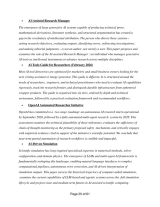 • AI-Assisted Research Manager
The emergence of large generative AI systems capable of producing technical prose,
mathematical derivations, literature synthesis, and structured argumentation has created a
gap in the vocabulary of intellectual attribution. The person who directs these systems—
setting research objectives, evaluating outputs, identifying errors, redirecting investigations,
and making editorial judgments—is not an author ,nor merely a user. This paper proposes and
examines the role of the AI-assisted Research Manager : an individual who manages generative
AI tools as intellectual instruments to advance research across multiple disciplines.
• AI Tools Guide for Researchers (February 2026)
Most AI tool directories are optimized for marketers and small-business owners looking for the
next writing assistant or image generator. This guide is different. It is structured around the
needs of researchers, engineers, and technical practitioners who need to evaluate AI capabilities
rigorously, track the research frontier, and distinguish durable infrastructure from ephemeral
wrapper products. The guide is organized into six tiers, ordered by depth and technical
seriousness, followed by a practical evaluation framework and recommended work
fl
ows.
• OpenAI Automated Researcher Initiative
OpenAI has committed to a two-stage roadmap: an autonomous AI research intern operational
by September 2026, followed by a fully automated multi-agent research system by 2028. This
assessment examines the technical plausibility of those milestones, evaluates the suf
fi
ciency of
chain-of-thought monitoring as the primary proposed safety mechanism, and critically engages
with empirical evidence cited in support of the initiative’s scienti
fi
c potential. We conclude that
near-term partial automation of research work
fl
ows is credible and impactful,
• AI-Driven Simulation
Scienti
fi
c simulation has long required specialized expertise in numerical methods, solver
con
fi
guration, and domain physics. The emergence of LLMs and multi-agent AI frameworks is
fundamentally reshaping this landscape, enabling natural-language interfaces to complex
computational pipelines, autonomous error correction, and AI-driven interpretation of
simulation outputs. This paper surveys the historical trajectory of computer-aided simulation,
examines the current capabilities of LLM-based and agentic systems across the full simulation
lifecycle and projects near and medium-term futures in AI-assisted scienti
fi
c computing.
Page of
25 61
 