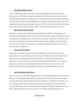 • AI Scientist Pipeline Review
Lu et al. (2026) present The AI Scientist, an end-to-end pipeline for automated machine
learning research. We offer a technical commentary on this work, focusing on two structural
limitations that the paper does not fully resolve. We discuss the narrowness of the experimental
domain and the systemic risks of amplifying proxy-optimized output at scale. These concerns do
not diminish the engineering achievement represented by the work, but they bear directly on how
the results should be interpreted and how future systems of this kind should be evaluated.
• Knowledge Transfer Protocol
This paper is a discussion of the Knowledge Transfer Protocol(KTP). Academic papers are
optimized for human readers. Their structure evolved to persuade skeptical human reviewers and
communicate to disciplinary peers. As AI systems increasingly mediate how researchers search,
interrogate, and synthesize literature, that optimization becomes a liability. We argue that the
narrative layer of scholarly communication is shifting from the paper itself to the interaction
between reader and AI system.
• Large-scale Peer Review
The volume of academic preprint submissions, ampli
fi
ed by AI-assisted writing tools, has
outpaced the capacity of traditional peer review systems. We propose a structured architecture
that separates two orthogonal evaluation dimensions—execution quality and potential
importance—and assigns human review effort accordingly. LLM ensembles score execution
quality on a continuous scale and classify potential importance into four categories with
domain- speci
fi
c routing directing
fl
agged submissions to credentialed human reviewers.
• Agentic Math Research Review
This note reviews the, titled AI Co-Mathematician: Accelerating Mathematicians with Agentic AI
(Zheng et al., Google Deep-Mind, 2026). The paper presents an agentic AI system intended to
support mathematical research through persistent workspaces, coordinated workstreams, tool
use, literature search, code exploration, reviewer agents, and preservation of intermediate
reasoning. The central claim is not that the system autonomously replaces mathematicians, but
that a carefully designed re-search environment can amplify expert mathematical work.
Page of
26 61
 