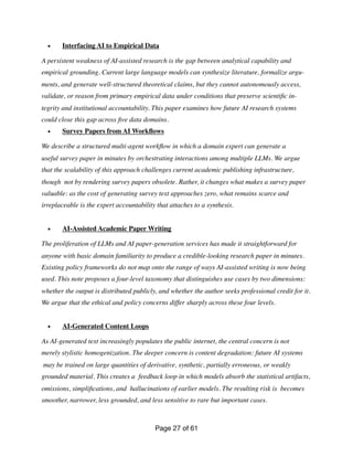 • Interfacing AI to Empirical Data
A persistent weakness of AI-assisted research is the gap between analytical capability and
empirical grounding. Current large language models can synthesize literature, formalize argu-
ments, and generate well-structured theoretical claims, but they cannot autonomously access,
validate, or reason from primary empirical data under conditions that preserve scienti
fi
c in-
tegrity and institutional accountability. This paper examines how future AI research systems
could close this gap across
fi
ve data domains.
• Survey Papers from AI Work
fl
ows
We describe a structured multi-agent work
fl
ow in which a domain expert can generate a
useful survey paper in minutes by orchestrating interactions among multiple LLMs. We argue
that the scalability of this approach challenges current academic publishing infrastructure,
though not by rendering survey papers obsolete. Rather, it changes what makes a survey paper
valuable: as the cost of generating survey text approaches zero, what remains scarce and
irreplaceable is the expert accountability that attaches to a synthesis.
• AI-Assisted Academic Paper Writing
The proliferation of LLMs and AI paper-generation services has made it straightforward for
anyone with basic domain familiarity to produce a credible-looking research paper in minutes.
Existing policy frameworks do not map onto the range of ways AI-assisted writing is now being
used. This note proposes a four-level taxonomy that distinguishes use cases by two dimensions:
whether the output is distributed publicly, and whether the author seeks professional credit for it.
We argue that the ethical and policy concerns differ sharply across these four levels.
• AI-Generated Content Loops
As AI-generated text increasingly populates the public internet, the central concern is not
merely stylistic homogenization. The deeper concern is content degradation: future AI systems
may be trained on large quantities of derivative, synthetic, partially erroneous, or weakly
grounded material. This creates a feedback loop in which models absorb the statistical artifacts,
omissions, simpli
fi
cations, and hallucinations of earlier models. The resulting risk is becomes
smoother, narrower, less grounded, and less sensitive to rare but important cases.
Page of
27 61
 