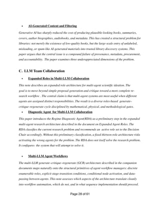• AI-Generated Content and Filtering
Generative AI has sharply reduced the cost of producing plausible-looking books, summaries,
covers, author biographies, audiobooks, and metadata. This has created a structural problem for
libraries: not merely the existence of low-quality books, but the large-scale entry of unlabeled,
misleading, or spam-like AI-generated materials into trusted library discovery systems. This
paper argues that the central issue is a compound failure of provenance, metadata, procurement,
and accountability. The paper examines three underappreciated dimensions of the problem.
C. LLM Team Collaboration
• Expanded Roles in Multi-LLM Collaboration
This note describes an expanded role architecture for multi-agent scienti
fi
c ideation. The
goal is to move beyond simple proposal generation and critique toward a more complete re-
search work
fl
ow . The central claim is that multi-agent systems are most useful when different
agents are assigned distinct responsibilities. The result is a diverse roles-based generate–
critique–regenerate cycle disciplined by mathematical, physical, and methodological gates.
• Diagnostic Agent for Multi-LLM Collaboration
This paper introduces the Regime Diagnostic Agent(RDA) as a preliminary step in the expanded
multi-agent research architecture described in the document on Expanded Agent Roles. The
RDA classi
fi
es the current research problem and recommends an active role set to the Decision
Chair accordingly. Without this preliminary classi
fi
cation, a
fi
xed thirteen-role architecture risks
activating the wrong agents for the problem. The RDA does not itself solve the research problem.
It con
fi
gures the system that will attempt to solve it.
• Multi-LLM Agent Work
fl
ows
The multi-LLM generate–critique–regenerate (GCR) architecture described in the companion
documents maps naturally onto the structural primitives of agent work
fl
ow managers: discrete
enumerable roles, explicit stage-transition conditions, conditional node activation, and data-
passing between agents. This note assesses which aspects of the architecture translate cleanly
into work
fl
ow automation, which do not, and in what sequence implementation should proceed.
Page of
28 61
 