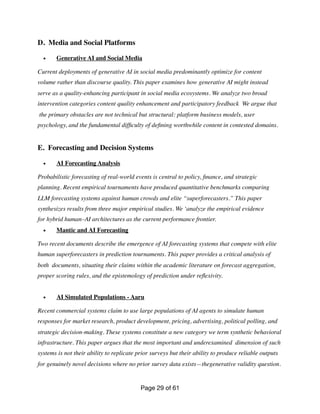 D. Media and Social Platforms
• Generative AI and Social Media
Current deployments of generative AI in social media predominantly optimize for content
volume rather than discourse quality. This paper examines how generative AI might instead
serve as a quality-enhancing participant in social media ecosystems. We analyze two broad
intervention categories content quality enhancement and participatory feedback We argue that
the primary obstacles are not technical but structural: platform business models, user
psychology, and the fundamental dif
fi
culty of de
fi
ning worthwhile content in contested domains.
E. Forecasting and Decision Systems
• AI Forecasting Analysis
Probabilistic forecasting of real-world events is central to policy,
fi
nance, and strategic
planning. Recent empirical tournaments have produced quantitative benchmarks comparing
LLM forecasting systems against human crowds and elite “superforecasters.” This paper
synthesizes results from three major empirical studies. We ‘analyze the empirical evidence
for hybrid human–AI architectures as the current performance frontier.
• Mantic and AI Forecasting
Two recent documents describe the emergence of AI forecasting systems that compete with elite
human superforecasters in prediction tournaments. This paper provides a critical analysis of
both documents, situating their claims within the academic literature on forecast aggregation,
proper scoring rules, and the epistemology of prediction under re
fl
exivity.
• AI Simulated Populations - Aaru
Recent commercial systems claim to use large populations of AI agents to simulate human
responses for market research, product development, pricing, advertising, political polling, and
strategic decision-making. These systems constitute a new category we term synthetic behavioral
infrastructure. This paper argues that the most important and underexamined dimension of such
systems is not their ability to replicate prior surveys but their ability to produce reliable outputs
for genuinely novel decisions where no prior survey data exists—thegenerative validity question.
Page of
29 61
 